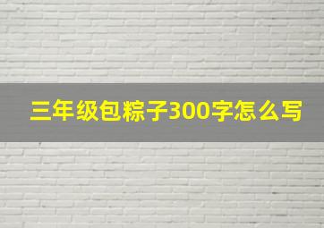 三年级包粽子300字怎么写