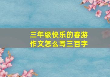 三年级快乐的春游作文怎么写三百字