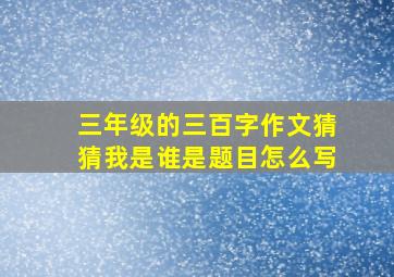 三年级的三百字作文猜猜我是谁是题目怎么写