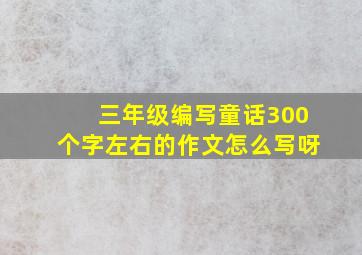 三年级编写童话300个字左右的作文怎么写呀