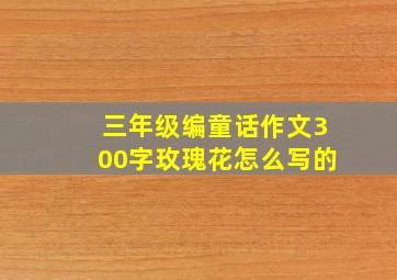 三年级编童话作文300字玫瑰花怎么写的