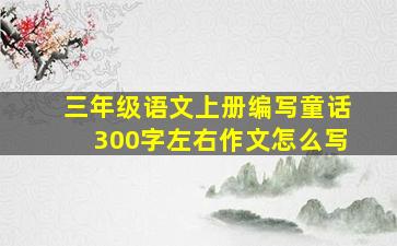 三年级语文上册编写童话300字左右作文怎么写