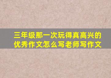 三年级那一次玩得真高兴的优秀作文怎么写老师写作文