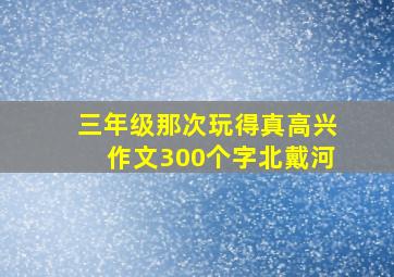 三年级那次玩得真高兴作文300个字北戴河