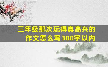 三年级那次玩得真高兴的作文怎么写300字以内