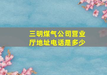 三明煤气公司营业厅地址电话是多少