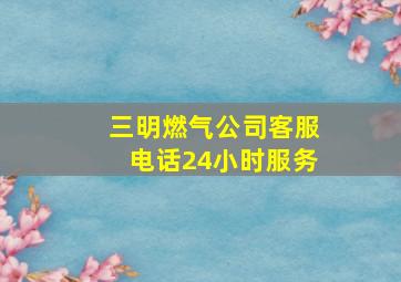 三明燃气公司客服电话24小时服务