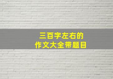 三百字左右的作文大全带题目