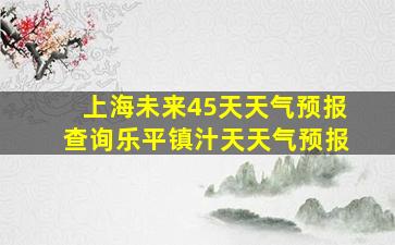 上海未来45天天气预报查询乐平镇汁天天气预报