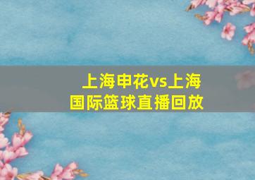 上海申花vs上海国际篮球直播回放