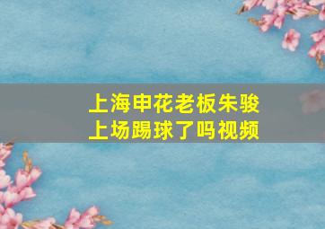 上海申花老板朱骏上场踢球了吗视频