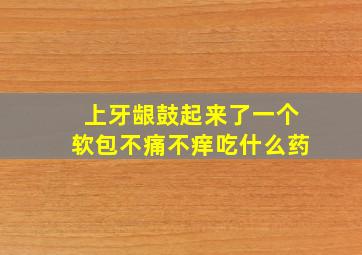 上牙龈鼓起来了一个软包不痛不痒吃什么药