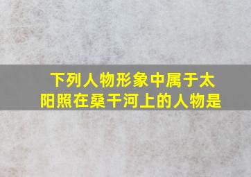 下列人物形象中属于太阳照在桑干河上的人物是