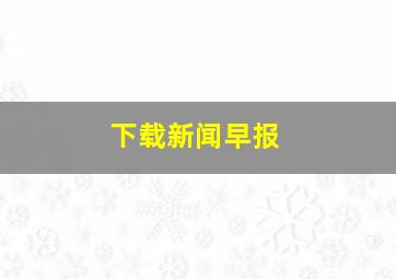 下载新闻早报