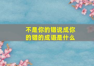 不是你的错说成你的错的成语是什么