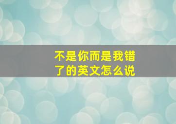 不是你而是我错了的英文怎么说