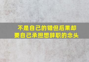 不是自己的错但后果却要自己承担想辞职的念头