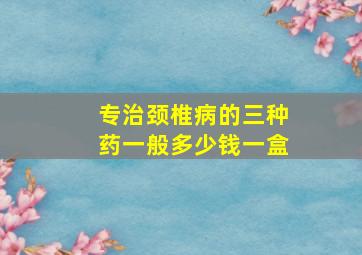 专治颈椎病的三种药一般多少钱一盒