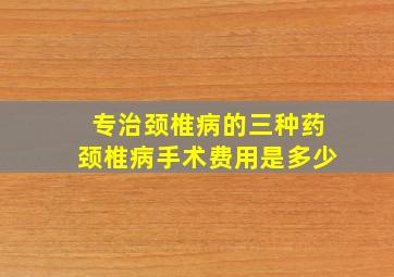 专治颈椎病的三种药颈椎病手术费用是多少