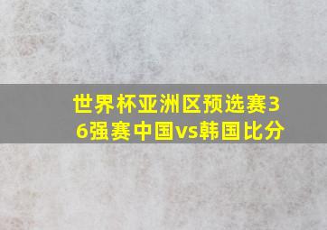 世界杯亚洲区预选赛36强赛中国vs韩国比分