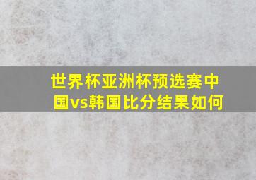 世界杯亚洲杯预选赛中国vs韩国比分结果如何