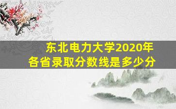 东北电力大学2020年各省录取分数线是多少分