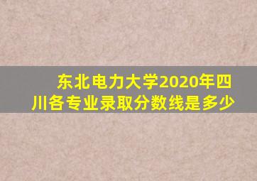 东北电力大学2020年四川各专业录取分数线是多少