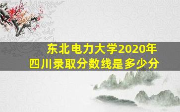 东北电力大学2020年四川录取分数线是多少分