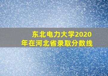 东北电力大学2020年在河北省录取分数线