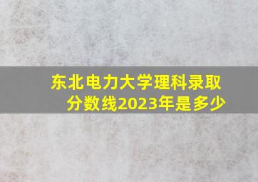 东北电力大学理科录取分数线2023年是多少