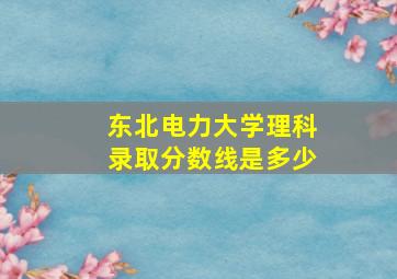 东北电力大学理科录取分数线是多少