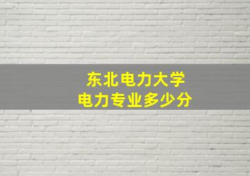 东北电力大学电力专业多少分