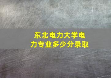 东北电力大学电力专业多少分录取