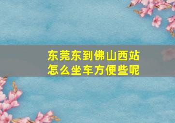 东莞东到佛山西站怎么坐车方便些呢