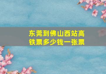 东莞到佛山西站高铁票多少钱一张票