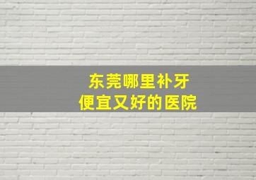 东莞哪里补牙便宜又好的医院