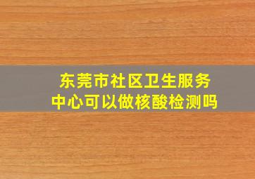 东莞市社区卫生服务中心可以做核酸检测吗