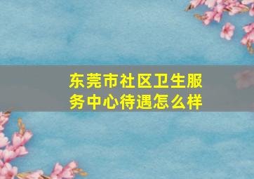 东莞市社区卫生服务中心待遇怎么样