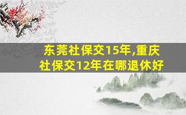 东莞社保交15年,重庆社保交12年在哪退休好