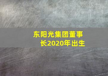 东阳光集团董事长2020年出生