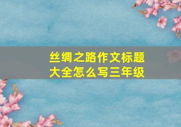 丝绸之路作文标题大全怎么写三年级