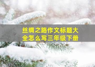 丝绸之路作文标题大全怎么写三年级下册