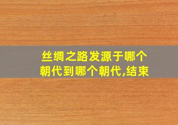 丝绸之路发源于哪个朝代到哪个朝代,结束