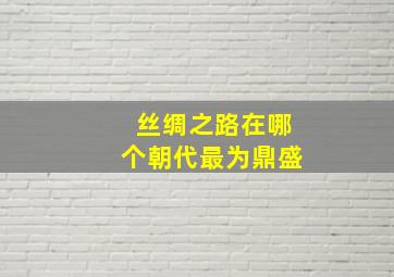 丝绸之路在哪个朝代最为鼎盛