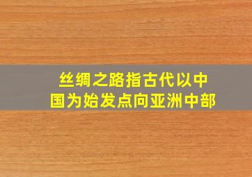 丝绸之路指古代以中国为始发点向亚洲中部