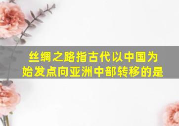 丝绸之路指古代以中国为始发点向亚洲中部转移的是