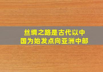 丝绸之路是古代以中国为始发点向亚洲中部