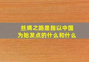 丝绸之路是指以中国为始发点的什么和什么