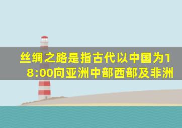 丝绸之路是指古代以中国为18:00向亚洲中部西部及非洲