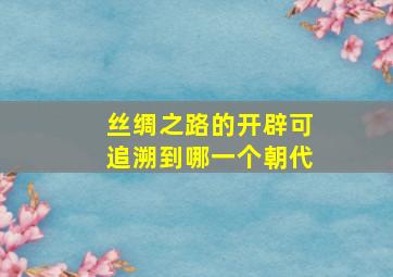 丝绸之路的开辟可追溯到哪一个朝代